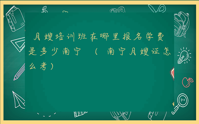 月嫂培训班在哪里报名学费是多少南宁 (南宁月嫂证怎么考)